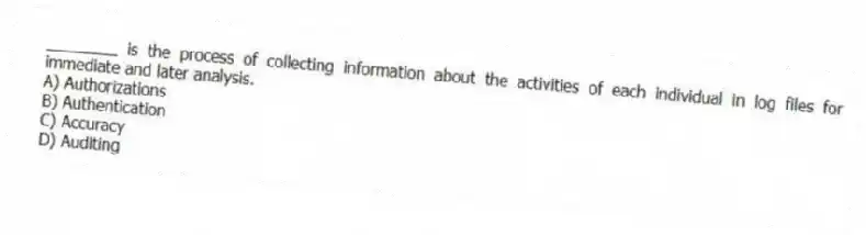 ________ is the process of collecting information about the activities of each individual in log files for immediate and later analysis.
A) Authorizations
B) Authentication
C) Accuracy
D) Auditing