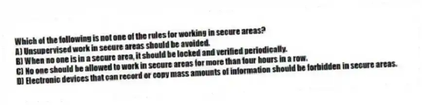 Which of the following is not one of the rules for working in secure areas?
A) Unsupervised work in secure areas should be avoided.
B) When no one is in a secure area, it should be locked and verified periodically.
C) No one should be allowed to work in secure areas for more than four hours in a row.
D) Electronic devices that can record or copy mass amounts of information should be forbidden in secure areas.