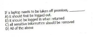 If a laptop needs to be taken off premises, ________.
A) it should first be logged out.
B) it should be logged in when returned
C) all sensitive information should be removed
D) All of the above