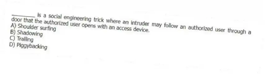 ________ is a social engineering trick where an intruder may follow an authorized user through a door that the authorized user opens with an access device.
A) Shoulder surfing
B) Shadowing
C) Trailing
D) Piggybacking