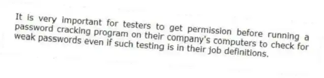 It is very important for testers to get permission before running a password cracking program on their company's computers to check for weak passwords even if such testing is in their job definitions.