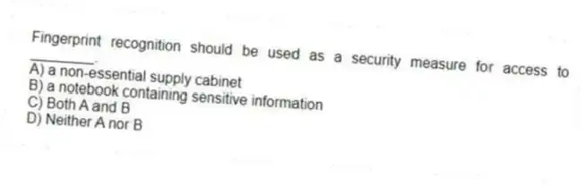 Fingerprint recognition should be used as a security measure for access to ________.
A) a non-essential supply cabinet
B) a notebook containing sensitive information
C) Both A and B
D) Neither A nor B