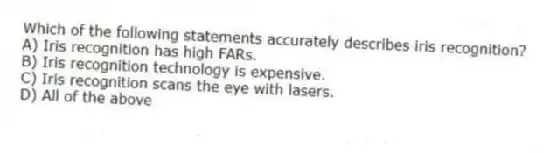 Which of the following statements accurately describes iris recognition?
A) Iris recognition has high FARs.
B) Iris recognition technology is expensive.
C) Iris recognition scans the eye with lasers.
D) All of the above