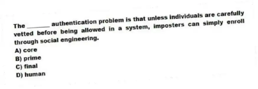 The ________ authentication problem is that unless individuals are carefully vetted before being allowed in a system, imposters can simply enroll through social engineering.
A) core
B) prime
C) final
D) human