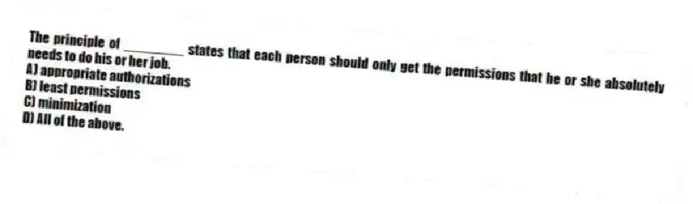 The principle of ________ states that each person should only get the permissions that he or she absolutely needs to do his or her job.
A) appropriate authorizations
B) least permissions
C) minimization
D) All of the above.