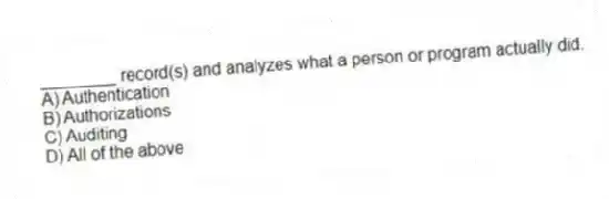 ________ record(s) and analyzes what a person or program actually did.
A) Authentication
B) Authorizations
C) Auditing
D) All of the above