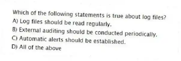 Which of the following statements is true about log files?
A) Log files should be read regularly.
B) External auditing should be conducted periodically.
C) Automatic alerts should be established.
D) All of the above
