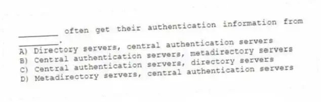 ________ often get their authentication information from ________.
A) Directory servers, central authentication servers
B) Central authentication servers, metadirectory servers
C) Central authentication servers, directory servers
D) Metadirectory servers, central authentication servers