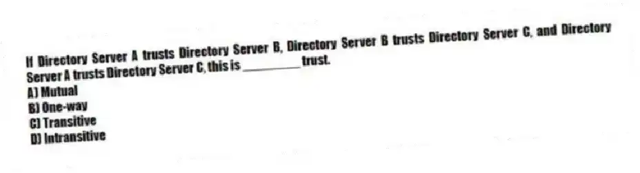 If Directory Server A trusts Directory Server B, Directory Server B trusts Directory Server C, and Directory Server A trusts Directory Server C, this is ________ trust.
A) Mutual
B) One-way
C) Transitive
D) Intransitive
