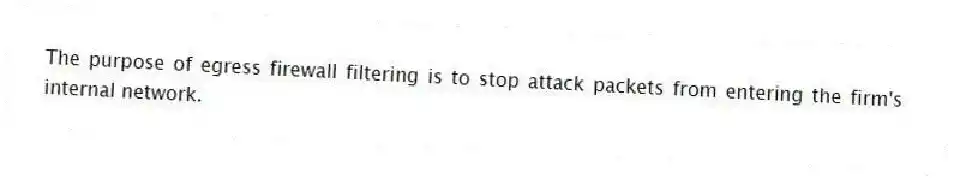 The purpose of egress firewall filtering is to stop attack packets from entering the firm's internal network.