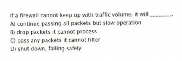 If a firewall cannot keep up with traffic volume, it will ________.
A) continue passing all packets but slow operation
B) drop packets it cannot process
C) pass any packets it cannot filter
D) shut down, failing safely