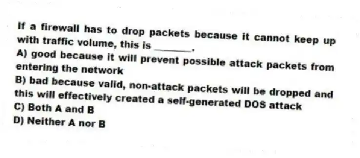 If a firewall has to drop packets because it cannot keep up with traffic volume, this is ________.
A) good because it will prevent possible attack packets from entering the network
B) bad because valid, non-attack packets will be dropped and this will effectively created a self-generated DOS attack
C) Both A and B
D) Neither A nor B