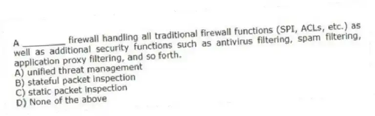 A ________ firewall handling all traditional firewall functions (SPI, ACLs, etc.) as well as additional security functions such as antivirus filtering, spam filtering, application proxy filtering, and so forth.
A) unified threat management
B) stateful packet inspection
C) static packet inspection
D) None of the above