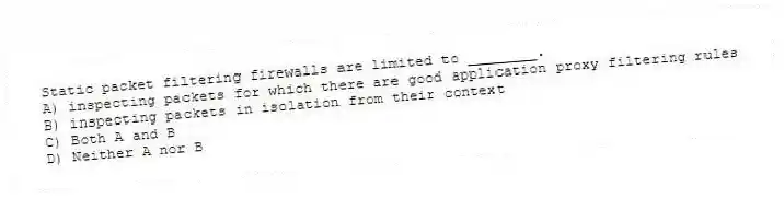 Static packet filtering firewalls are limited to ________.
A) inspecting packets for which there are good application proxy filtering rules
B) inspecting packets in isolation from their context
C) Both A and B
D) Neither A nor B