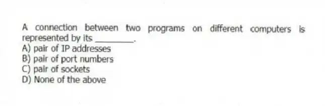 A connection between two programs on different computers is represented by its ________.
A) pair of IP addresses
B) pair of port numbers
C) pair of sockets
D) None of the above
