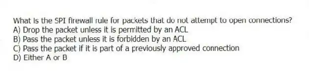What is the SPI firewall rule for packets that do not attempt to open connections?
A) Drop the packet unless it is permitted by an ACL
B) Pass the packet unless it is forbidden by an ACL
C) Pass the packet if it is part of a previously approved connection
D) Either A or B