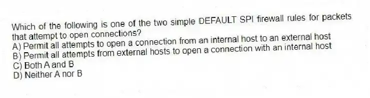 Which of the following is one of the two simple DEFAULT SPI firewall rules for packets that attempt to open connections?
A) Permit all attempts to open a connection from an internal host to an external host
B) Permit all attempts from external hosts to open a connection with an internal host
C) Both A and B
D) Neither A nor B