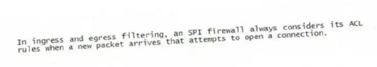 In ingress and egress filtering, an SPI firewall always considers its ACL rules when a new packet arrives that attempts to open a connection.