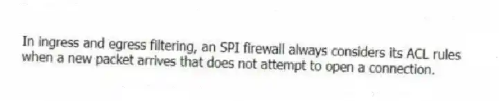 In ingress and egress filtering, an SPI firewall always considers its ACL rules when a new packet arrives that does not attempt to open a connection.
