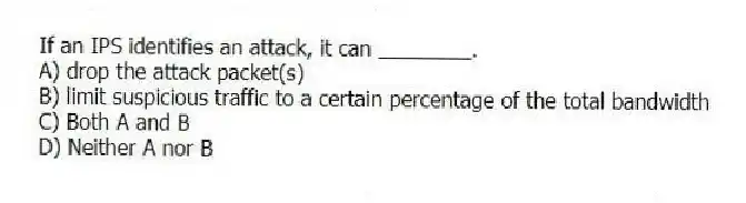 If an IPS identifies an attack, it can ________.
A) drop the attack packet(s)
B) limit suspicious traffic to a certain percentage of the total bandwidth
C) Both A and B
D) Neither A nor B