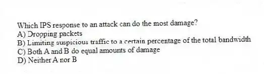 Which IPS response to an attack can do the most damage?
A) Dropping packets
B) Limiting suspicious traffic to a certain percentage of the total bandwidth
C) Both A and B do equal amounts of damage
D) Neither A nor B