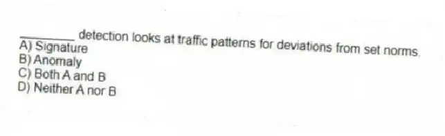 ________ detection looks at traffic patterns for deviations from set norms.
A) Signature
B) Anomaly
C) Both A and B
D) Neither A nor B