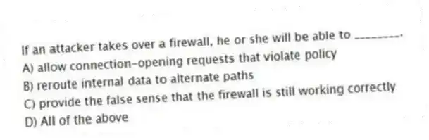 If an attacker takes over a firewall, he or she will be able to ________.
A) allow connection-opening requests that violate policy
B) reroute internal data to alternate paths
C) provide the false sense that the firewall is still working correctly
D) All of the above