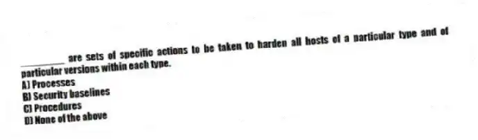 ________ are sets of specific actions to be taken to harden all hosts of a particular type and of particular versions within each type.
A) Processes
B) Security baselines
C) Procedures
D) None of the above