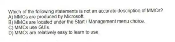 Which of the following statements is not an accurate description of MMCs?
A) MMCs are produced by Microsoft.
B) MMCs are located under the Start / Management menu choice.
C) MMCs use GUIs.
D) MMCs are relatively easy to learn to use.
