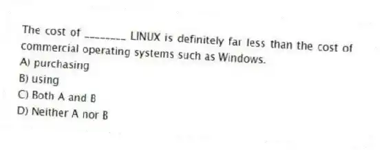 The cost of ________ LINUX is definitely far less than the cost of commercial operating systems such as Windows.
A) purchasing
B) using
C) Both A and B
D) Neither A nor B