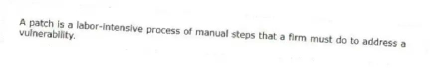 A patch is a labor-intensive process of manual steps that a firm must do to address a vulnerability.
