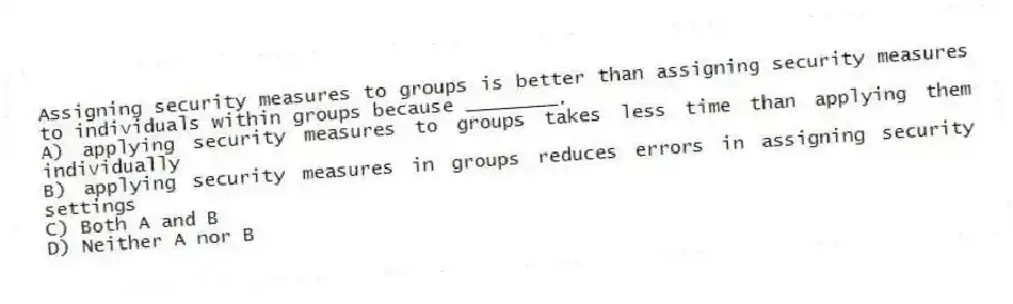 Assigning security measures to groups is better than assigning security measures to individuals within groups because ________.
A) applying security measures to groups takes less time than applying them individually
B) applying security measures in groups reduces errors in assigning security settings
C) Both A and B
D) Neither A nor B