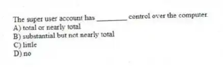 The super user account has ________ control over the computer.
A) total or nearly total
B) substantial but not nearly total
C) little
D) no