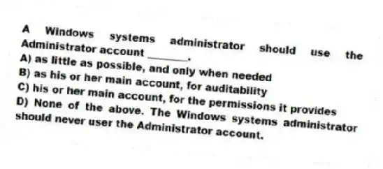 A Windows systems administrator should use the Administrator account ________.
A) as little as possible, and only when needed
B) as his or her main account, for auditability
C) his or her main account, for the permissions it provides
D) None of the above. The Windows systems administrator should never user the Administrator account.