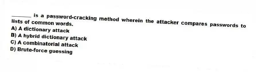 ________ is a password-cracking method wherein the attacker compares passwords to lists of common words.
A) A dictionary attack
B) A hybrid dictionary attack
C) A combinatorial attack
D) Brute-force guessing