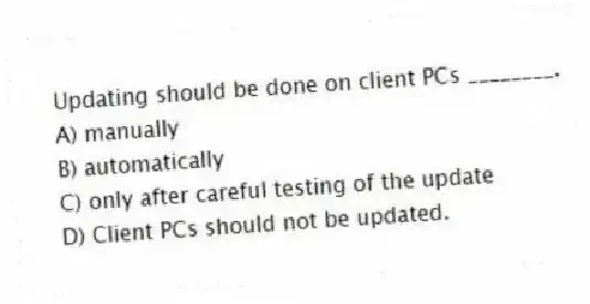 Updating should be done on client PCs ________.
A) manually
B) automatically
C) only after careful testing of the update
D) Client PCs should not be updated.