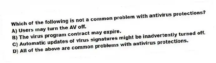 Which of the following is not a common problem with antivirus protections?
A) Users may turn the AV off.
B) The virus program contract may expire.
C) Automatic updates of virus signatures might be inadvertently turned off.
D) All of the above are common problems with antivirus protections.