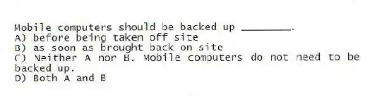 Mobile computers should be backed up ________.
A) before being taken off site
B) as soon as brought back on-site
C) Neither A nor B. Mobile computers do not need to be backed up.
D) Both A and B