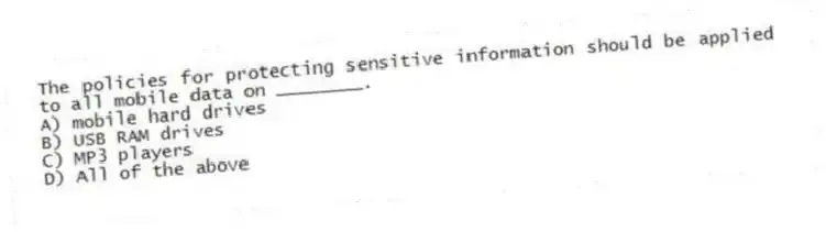 The policies for protecting sensitive information should be applied to all mobile data on ________.
A) mobile hard drives
B) USB RAM drives
C) MP3 players
D) All of the above