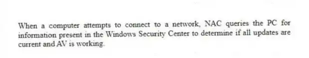 When a computer attempts to connect to a network, NAC queries the PC for information present in the Windows Security Center to determine if all updates are current and AV is working.