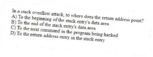 In a stack overflow attack, to where does the return address point?
A) To the beginning of the stack entry's data area
B) To the end of the stack entry's data area
C) To the next command in the program being hacked
D) To the return address entry in the stack entry