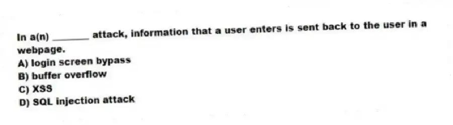 In a(n) ________ attack, information that a user enters is sent back to the user in a webpage.
A) login screen bypass
B) buffer overflow
C) XSS
D) SQL injection attack