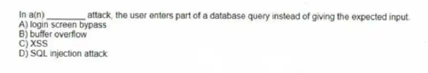 In a(n) ________ attack, the user enters part of a database query instead of giving the expected input.
A) login screen bypass
B) buffer overflow
C) XSS
D) SQL injection attack