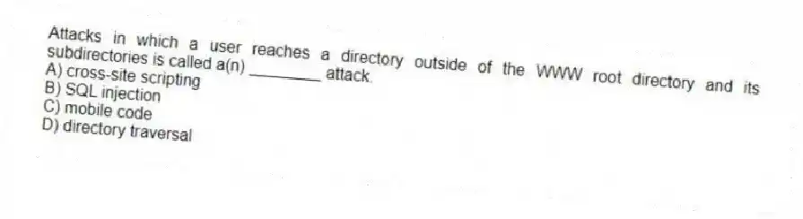 Attacks in which a user reaches a directory outside of the WWW root directory and its subdirectories is called a(n) ________ attack.
A) cross-site scripting
B) SQL injection
C) mobile code
D) directory traversal