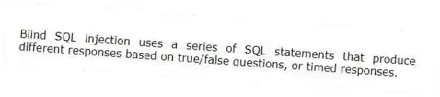 Blind SQL injection uses a series of SQL statements that produce different responses based on true/false questions, or timed responses.