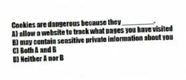 Cookies are dangerous because they ________.
A) allow a website to track what pages you have visited
B) may contain sensitive private information about you
C) Both A and B
D) Neither A nor B