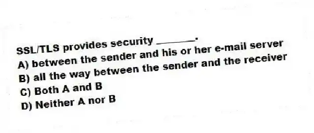 SSL/TLS provides security ________.
A) between the sender and his or her e-mail server
B) all the way between the sender and the receiver
C) Both A and B
D) Neither A nor B