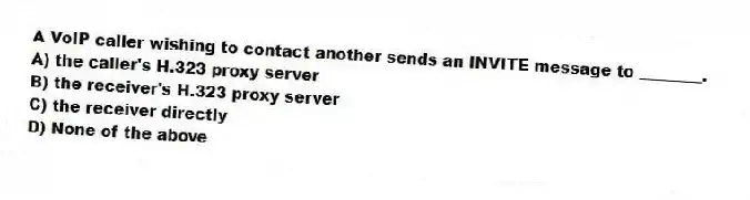 A VoIP caller wishing to contact another sends an INVITE message to ________.
A) the caller's H.323 proxy server
B) the receiver's H.323 proxy server
C) the receiver directly
D) None of the above