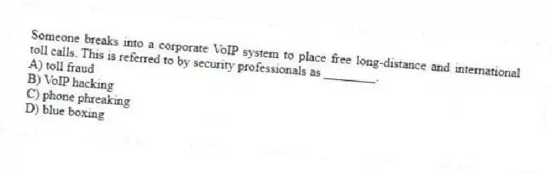 Someone breaks into a corporate VoIP system to place free long-distance and international toll calls. This is referred to by security professionals as ________.
A) toll fraud
B) VoIP hacking
C) phone phreaking
D) blue boxing