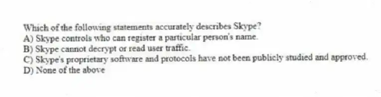 Which of the following statements accurately describes Skype?
A) Skype controls who can register a particular person's name.
B) Skype cannot decrypt or read user traffic.
C) Skype's proprietary software and protocols have not been publicly studied and approved.
D) None of the above